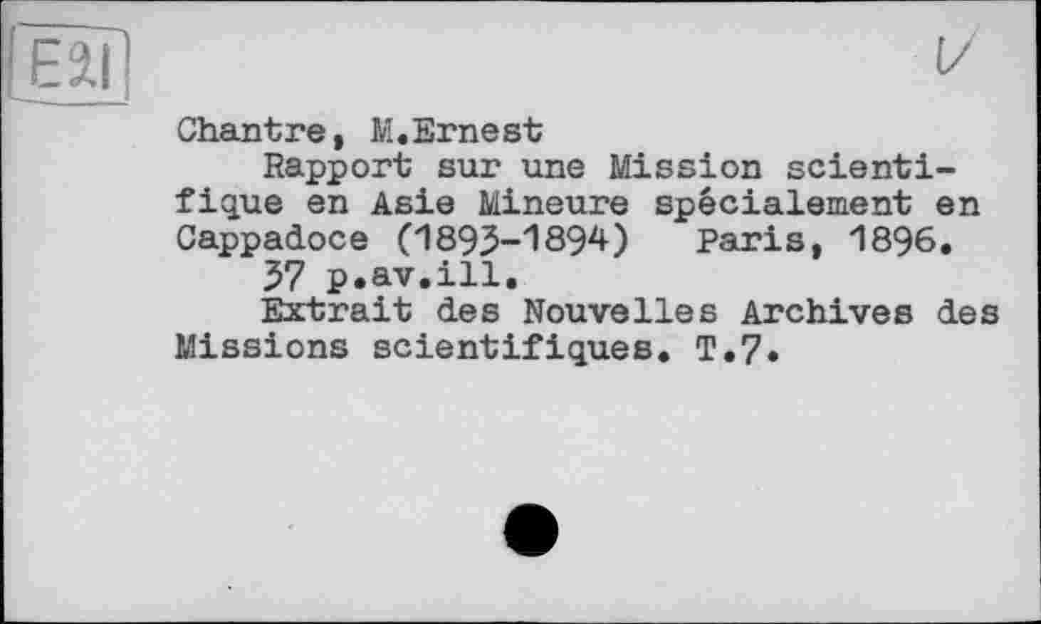 ﻿Chantre, M,Ernest
Rapport sur une Mission scientifique en Asie Mineure spécialement en Cappadoce (1893-1894) Paris, 1896,
57 p.av.ill.
Extrait des Nouvelles Archives des Missions scientifiques, T.7.